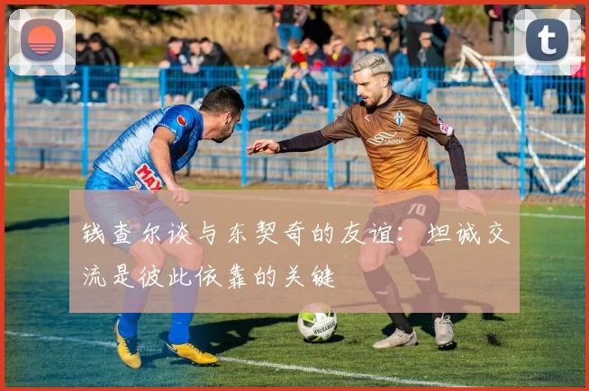 钱查尔谈与东契奇的友谊：坦诚交流是彼此依靠的关键