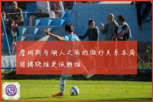 詹姆斯与湖人之间的微妙关系本周将揭晓谁更依赖谁