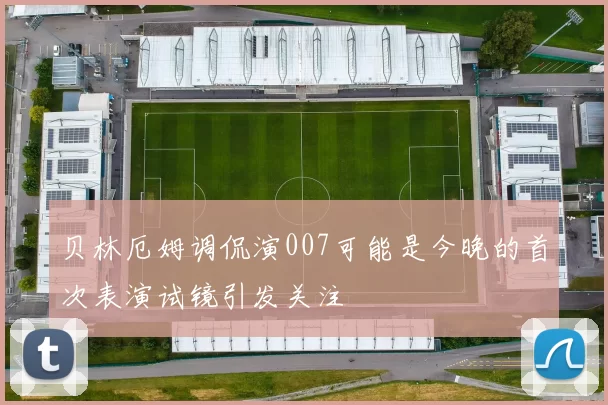 贝林厄姆调侃演007可能是今晚的首次表演试镜引发关注