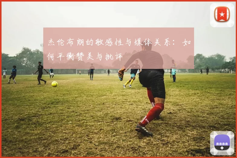 杰伦布朗的敏感性与媒体关系：如何平衡赞美与批评